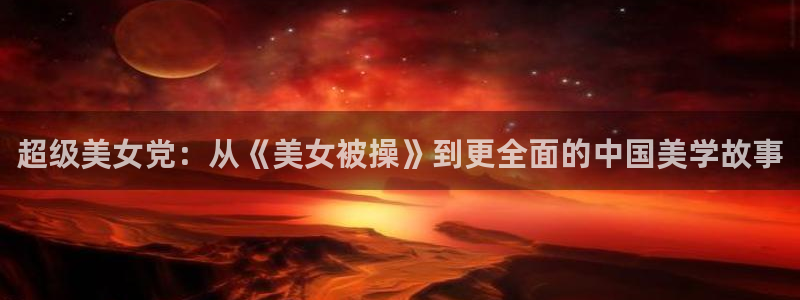 天官赐福风车动漫：超级美女党：从《美女被操》到更全面的中国美学故事